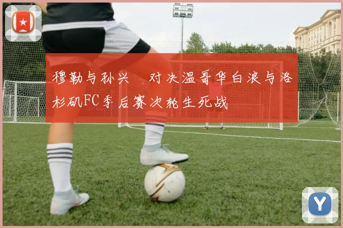 穆勒与孙兴慜对决温哥华白浪与洛杉矶FC季后赛次轮生死战