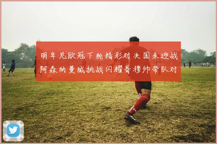 明年见欧冠下轮精彩对决国米迎战阿森纳曼城挑战闪耀哥穆帅带队对阵尤文