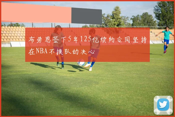 布劳恩签下5年125亿续约合同坚持在NBA不换队的决心