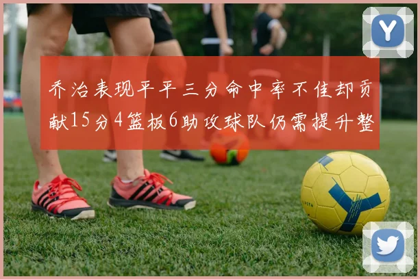 乔治表现平平三分命中率不佳却贡献15分4篮板6助攻球队仍需提升整体状态