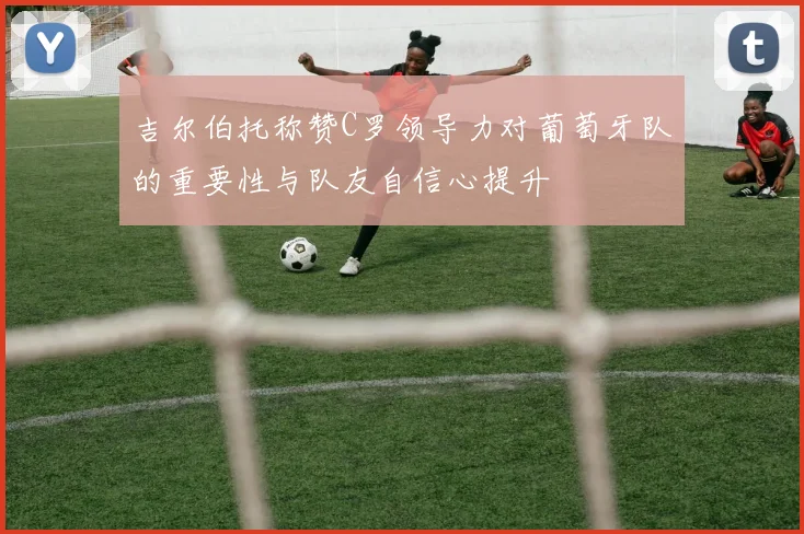吉尔伯托称赞C罗领导力对葡萄牙队的重要性与队友自信心提升