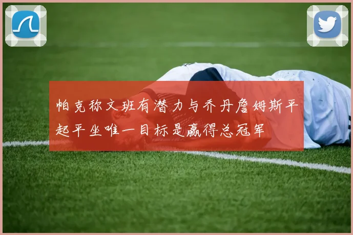 帕克称文班有潜力与乔丹詹姆斯平起平坐唯一目标是赢得总冠军