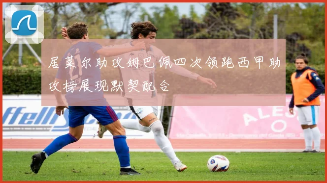 居莱尔助攻姆巴佩四次领跑西甲助攻榜展现默契配合