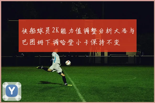 快船球员2K能力值调整分析大洛与巴图姆下调哈登小卡保持不变
