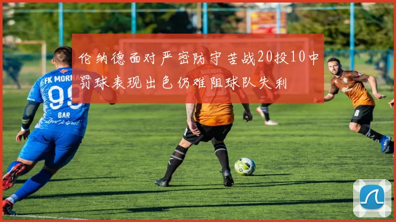 伦纳德面对严密防守苦战20投10中罚球表现出色仍难阻球队失利