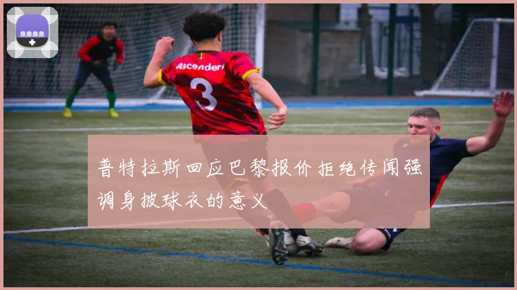 普特拉斯回应巴黎报价拒绝传闻强调身披球衣的意义