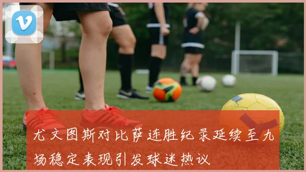 尤文图斯对比萨连胜纪录延续至九场稳定表现引发球迷热议