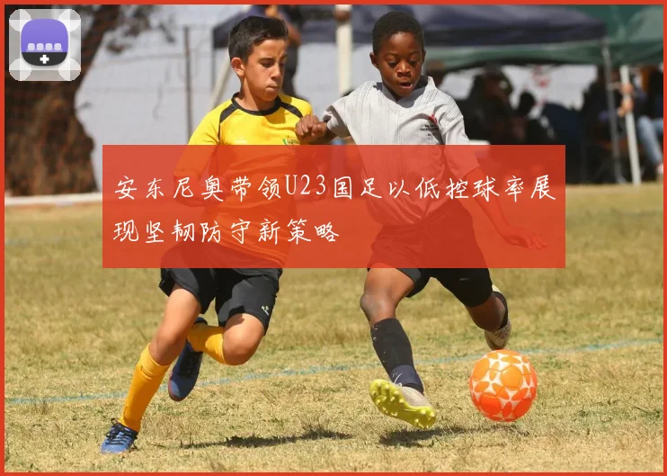 安东尼奥带领U23国足以低控球率展现坚韧防守新策略