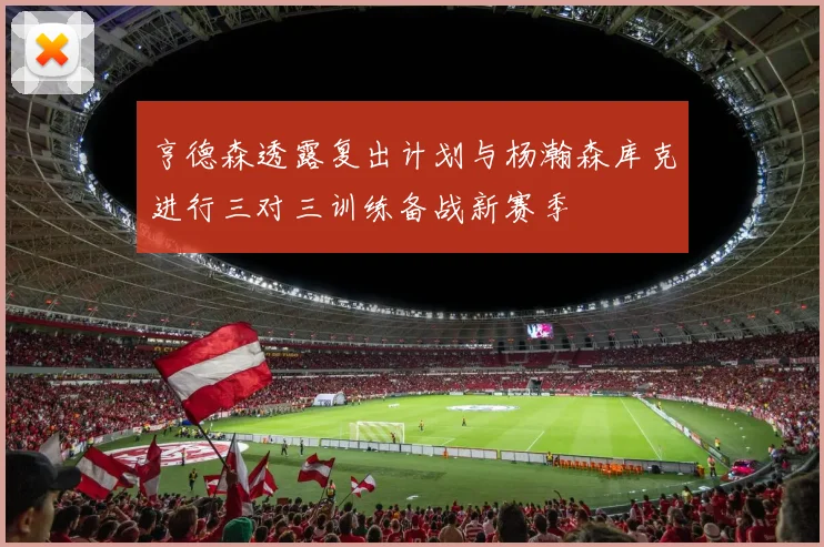 亨德森透露复出计划与杨瀚森库克进行三对三训练备战新赛季