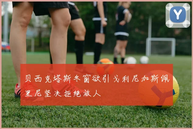 贝西克塔斯冬窗欲引戈利尼加斯佩里尼坚决拒绝放人
