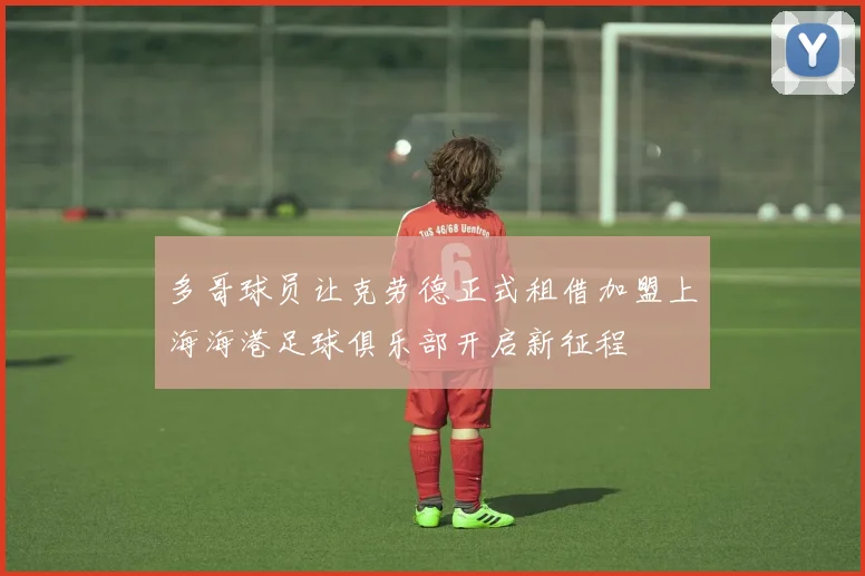 多哥球员让克劳德正式租借加盟上海海港足球俱乐部开启新征程