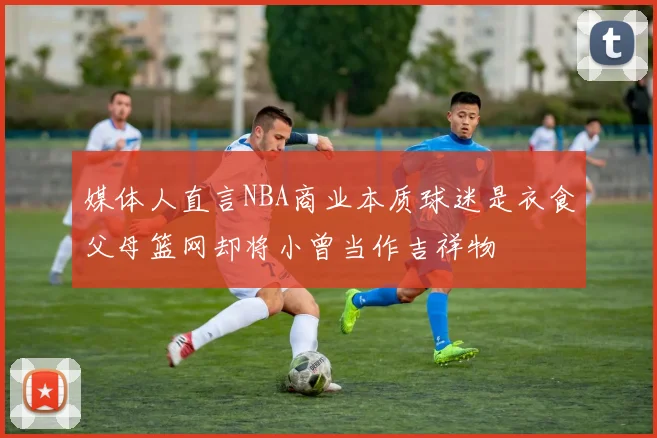 媒体人直言NBA商业本质球迷是衣食父母篮网却将小曾当作吉祥物