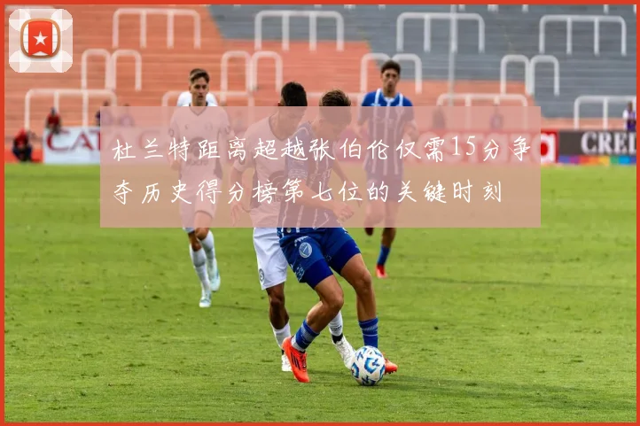 杜兰特距离超越张伯伦仅需15分争夺历史得分榜第七位的关键时刻