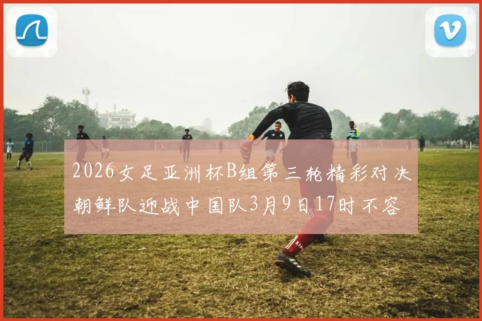 2026女足亚洲杯B组第三轮精彩对决朝鲜队迎战中国队3月9日17时不容错过