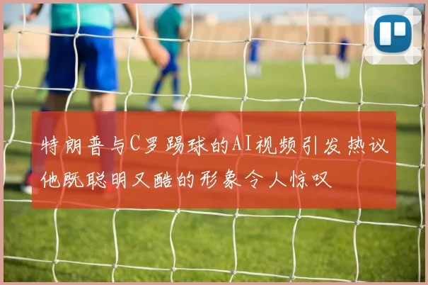 特朗普与C罗踢球的AI视频引发热议他既聪明又酷的形象令人惊叹