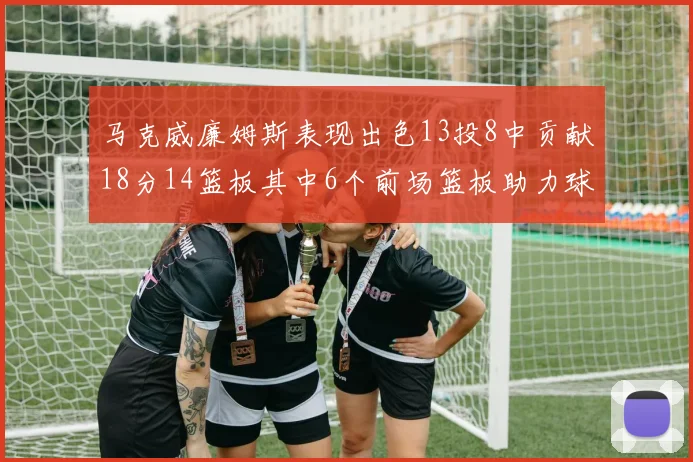 马克威廉姆斯表现出色13投8中贡献18分14篮板其中6个前场篮板助力球队