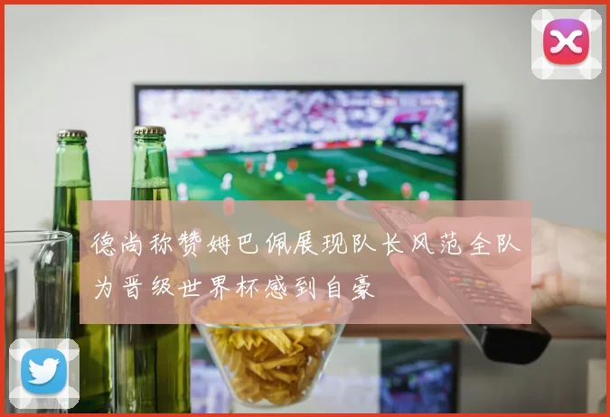 德尚称赞姆巴佩展现队长风范全队为晋级世界杯感到自豪