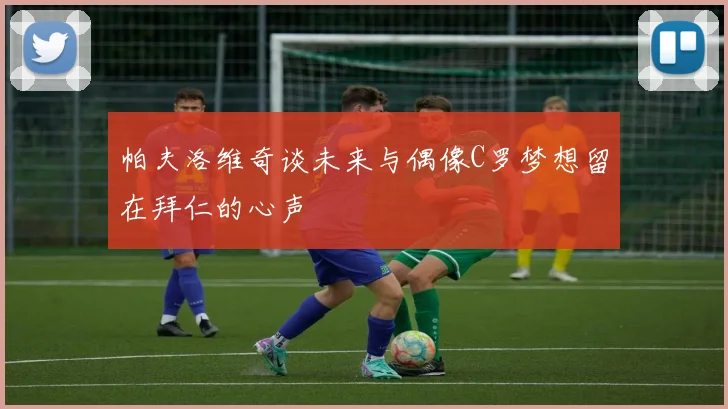 帕夫洛维奇谈未来与偶像C罗梦想留在拜仁的心声