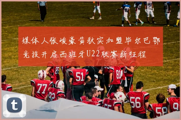 媒体人张峻豪黄秋实加盟毕尔巴鄂竞技开启西班牙U22联赛新征程