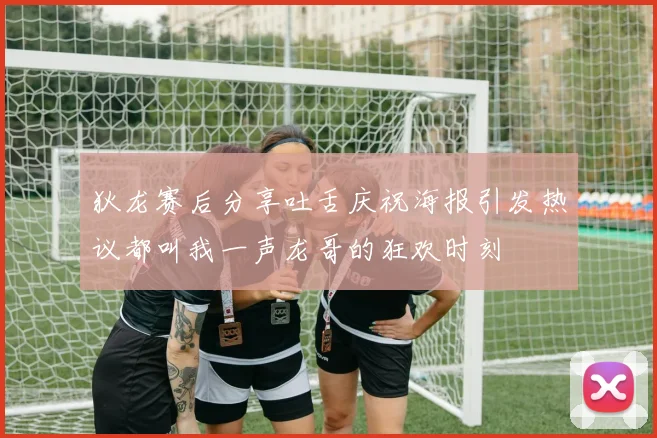 狄龙赛后分享吐舌庆祝海报引发热议都叫我一声龙哥的狂欢时刻