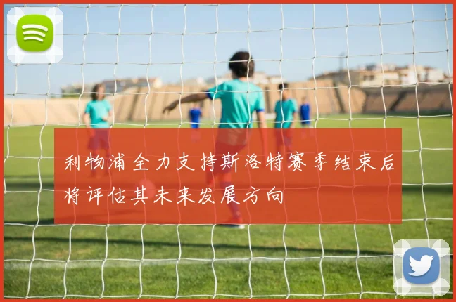 利物浦全力支持斯洛特赛季结束后将评估其未来发展方向