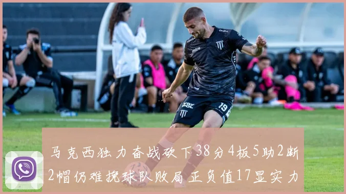 马克西独力奋战砍下38分4板5助2断2帽仍难挽球队败局正负值17显实力