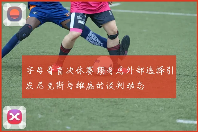 字母哥首次休赛期考虑外部选择引发尼克斯与雄鹿的谈判动态