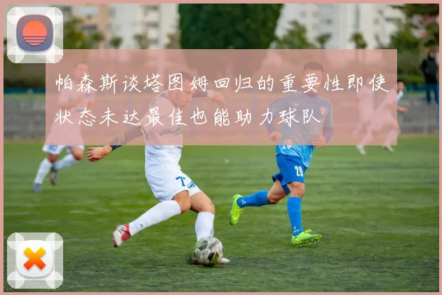 帕森斯谈塔图姆回归的重要性即使状态未达最佳也能助力球队